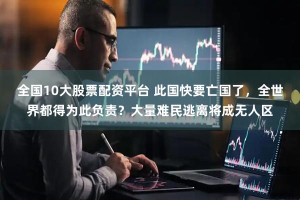 全国10大股票配资平台 此国快要亡国了，全世界都得为此负责？大量难民逃离将成无人区