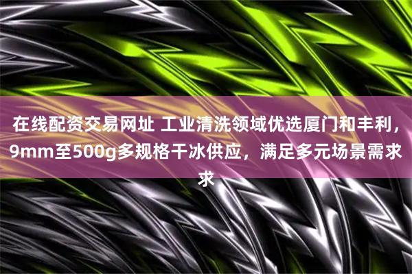 在线配资交易网址 工业清洗领域优选厦门和丰利，9mm至500g多规格干冰供应，满足多元场景需求