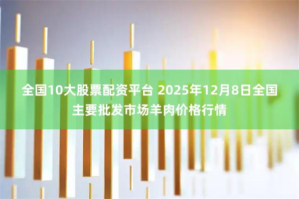 全国10大股票配资平台 2025年12月8日全国主要批发市场羊肉价格行情