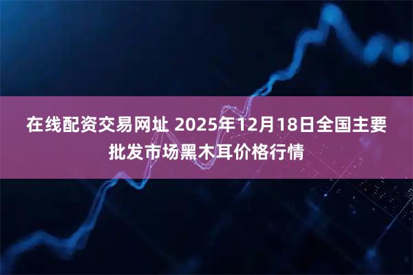 在线配资交易网址 2025年12月18日全国主要批发市场黑木耳价格行情
