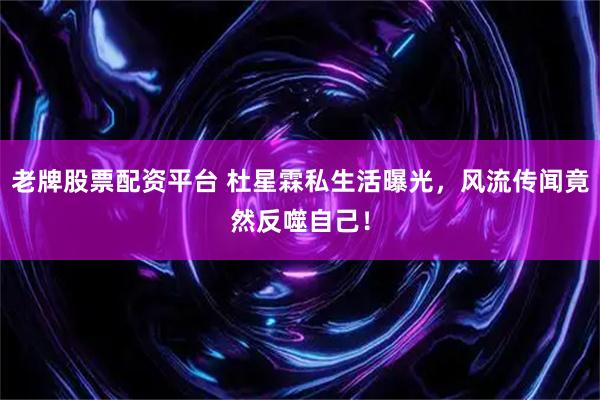 老牌股票配资平台 杜星霖私生活曝光，风流传闻竟然反噬自己！