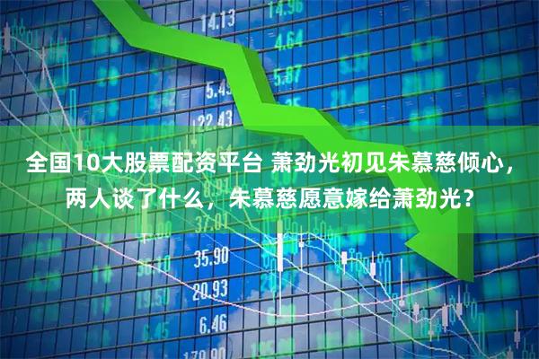 全国10大股票配资平台 萧劲光初见朱慕慈倾心，两人谈了什么，朱慕慈愿意嫁给萧劲光？