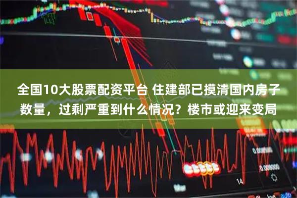 全国10大股票配资平台 住建部已摸清国内房子数量，过剩严重到什么情况？楼市或迎来变局