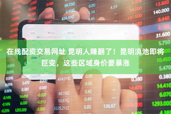 在线配资交易网址 昆明人赚翻了！昆明滇池即将巨变，这些区域身价要暴涨
