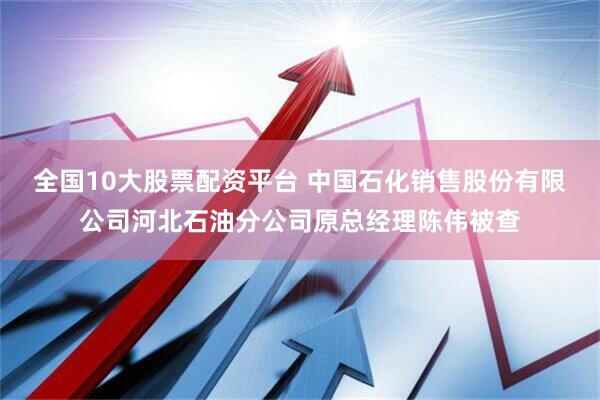 全国10大股票配资平台 中国石化销售股份有限公司河北石油分公司原总经理陈伟被查