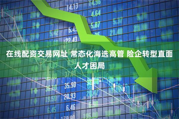 在线配资交易网址 常态化海选高管 险企转型直面人才困局