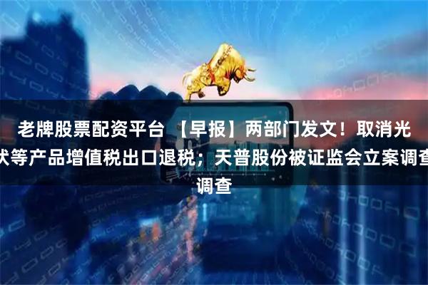老牌股票配资平台 【早报】两部门发文！取消光伏等产品增值税出口退税；天普股份被证监会立案调查