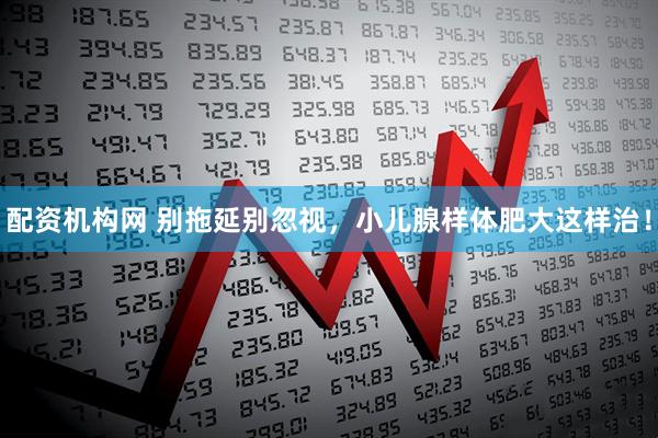 配资机构网 别拖延别忽视，小儿腺样体肥大这样治！