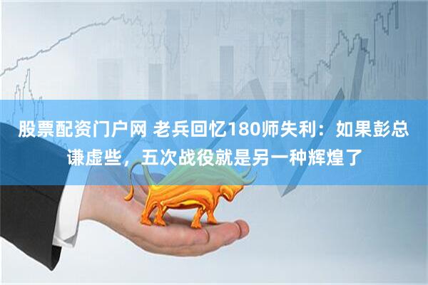 股票配资门户网 老兵回忆180师失利：如果彭总谦虚些，五次战役就是另一种辉煌了