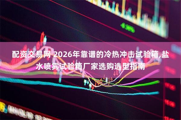 配资交易网 2026年靠谱的冷热冲击试验箱,盐水喷雾试验箱厂家选购选型指南