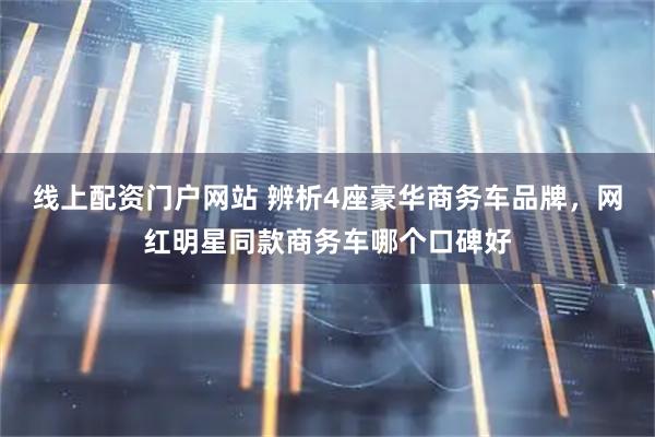 线上配资门户网站 辨析4座豪华商务车品牌，网红明星同款商务车哪个口碑好