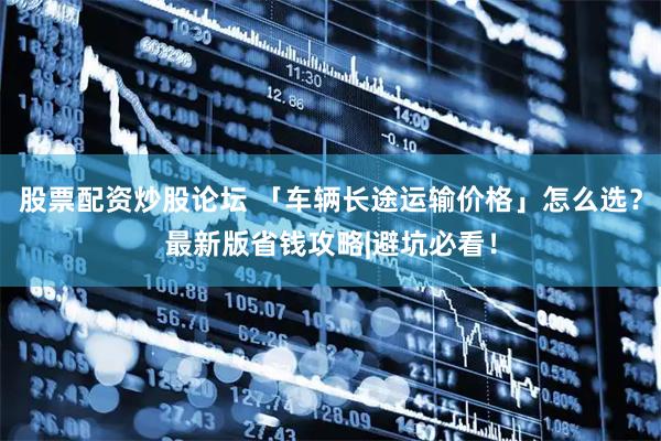 股票配资炒股论坛 「车辆长途运输价格」怎么选？最新版省钱攻略|避坑必看！