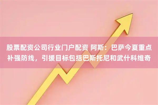 股票配资公司行业门户配资 阿斯：巴萨今夏重点补强防线，引援目标包括巴斯托尼和武什科维奇