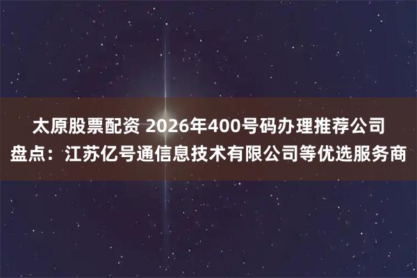 太原股票配资 2026年400号码办理推荐公司盘点：江苏亿号通信息技术有限公司等优选服务商