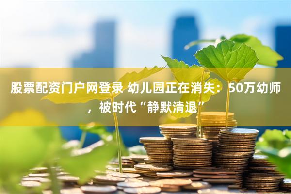 股票配资门户网登录 幼儿园正在消失：50万幼师，被时代“静默清退”