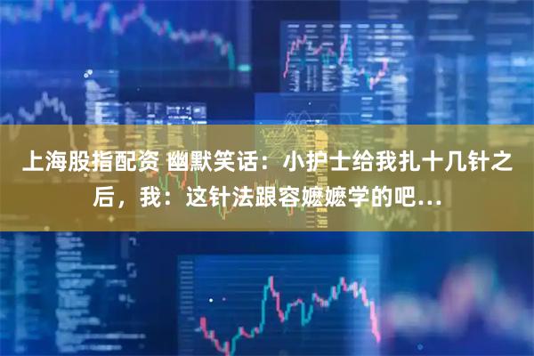 上海股指配资 幽默笑话：小护士给我扎十几针之后，我：这针法跟容嬷嬷学的吧…