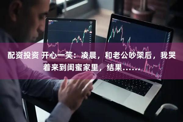 配资投资 开心一笑：凌晨，和老公吵架后，我哭着来到闺蜜家里，结果……