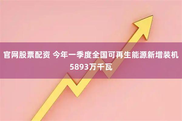 官网股票配资 今年一季度全国可再生能源新增装机5893万千瓦