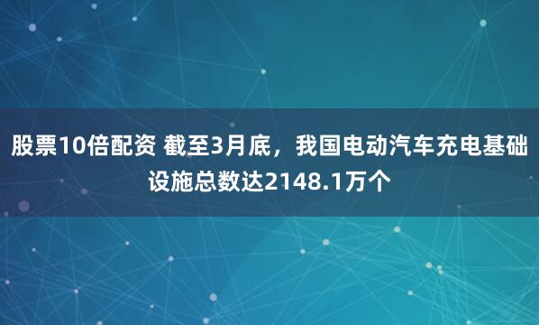 股票10倍配资 截至3月底，我国电动汽车充电基础设施总数达2148.1万个