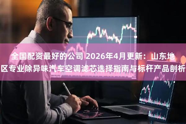 全国配资最好的公司 2026年4月更新：山东地区专业除异味汽车空调滤芯选择指南与标杆产品剖析