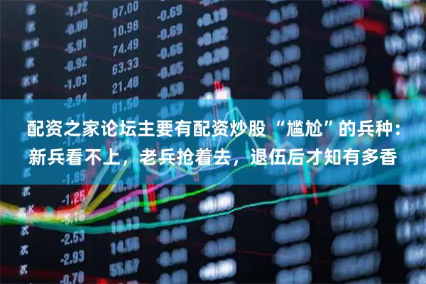 配资之家论坛主要有配资炒股 “尴尬”的兵种：新兵看不上，老兵抢着去，退伍后才知有多香