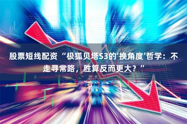 股票短线配资 “极狐贝塔S3的‘换角度’哲学：不走寻常路，胜算反而更大？”