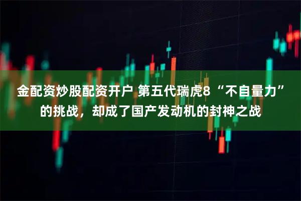 金配资炒股配资开户 第五代瑞虎8 “不自量力”的挑战，却成了国产发动机的封神之战