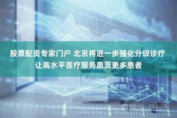 股票配资专家门户 北京将进一步强化分级诊疗 让高水平医疗服务惠及更多患者