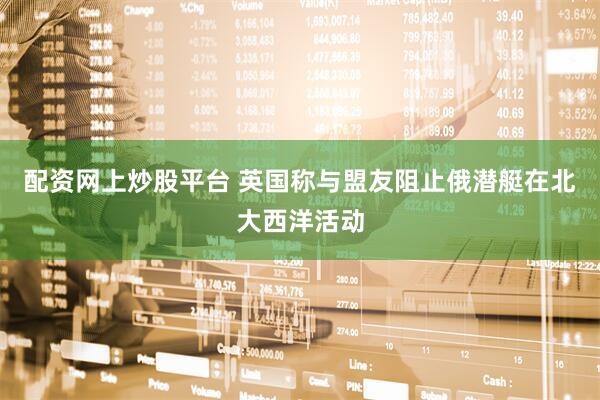 配资网上炒股平台 英国称与盟友阻止俄潜艇在北大西洋活动