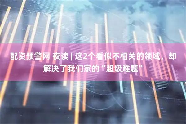 配资预警网 夜读 | 这2个看似不相关的领域,却解决了我们家的“超级难题”
