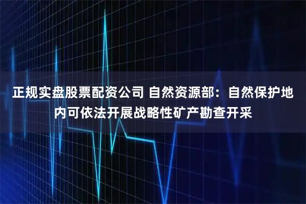 正规实盘股票配资公司 自然资源部：自然保护地内可依法开展战略性矿产勘查开采