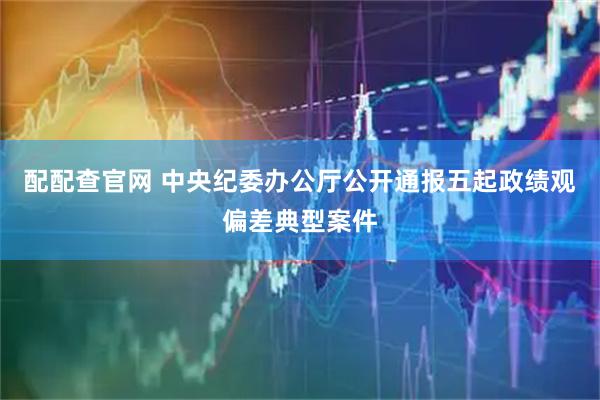 配配查官网 中央纪委办公厅公开通报五起政绩观偏差典型案件