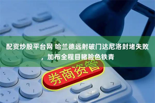 配资炒股平台网 哈兰德远射破门达尼洛封堵失败，加布全程目睹脸色铁青